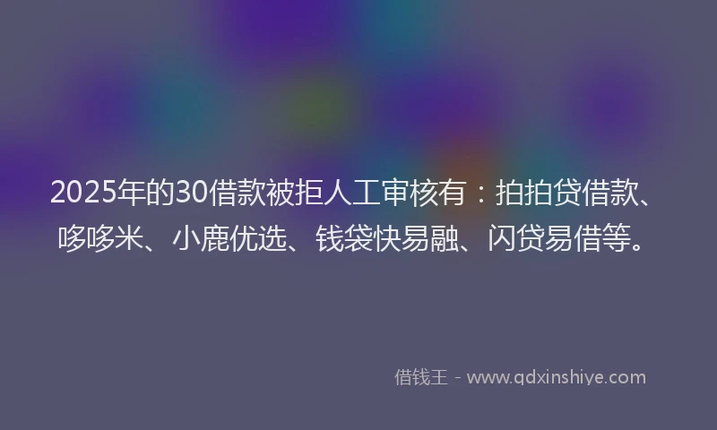 2025年的30借款被拒人工审核有：拍拍贷借款、哆哆米、小鹿优选、钱袋快易融、闪贷易借等。