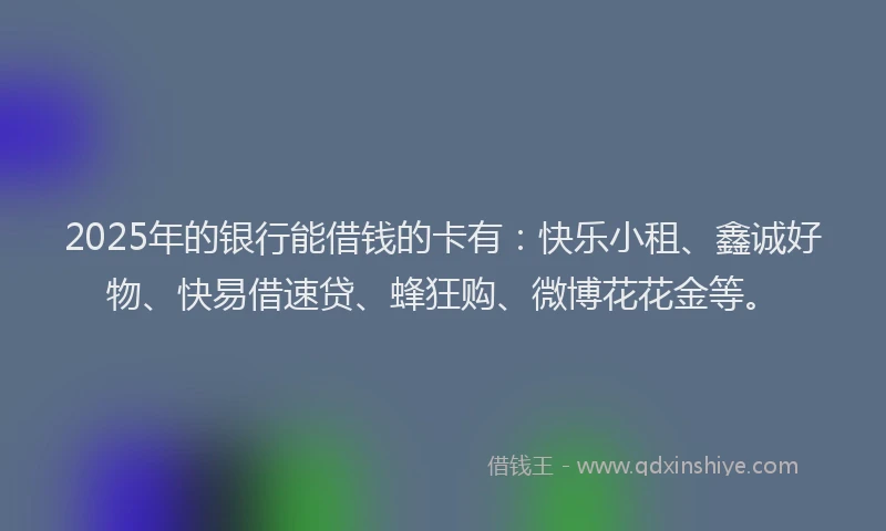 2025年的银行能借钱的卡有：快乐小租、鑫诚好物、快易借速贷、蜂狂购、微博花花金等。