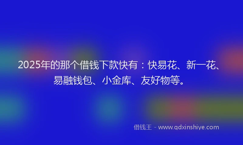 2025年的那个借钱下款快有：快易花、新一花、易融钱包、小金库、友好物等。