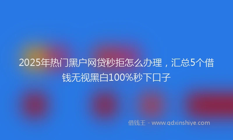 2025年热门黑户网贷秒拒怎么办理，汇总5个借钱无视黑白100%秒下口子