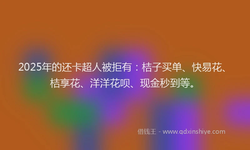 2025年的还卡超人被拒有：桔子买单、快易花、桔享花、洋洋花呗、现金秒到等。