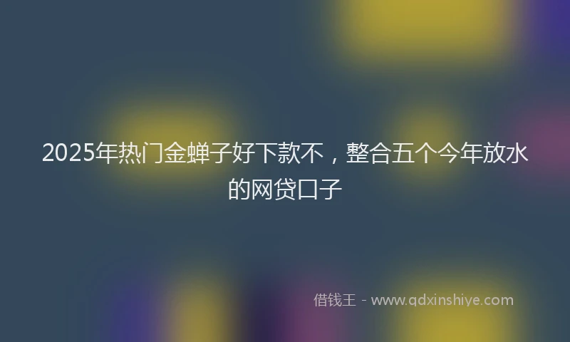 2025年热门金蝉子好下款不，整合五个今年放水的网贷口子