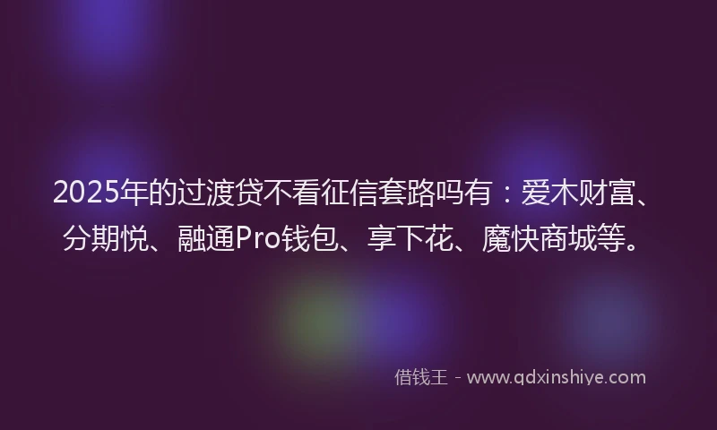 2025年的过渡贷不看征信套路吗有：爱木财富、分期悦、融通Pro钱包、享下花、魔快商城等。