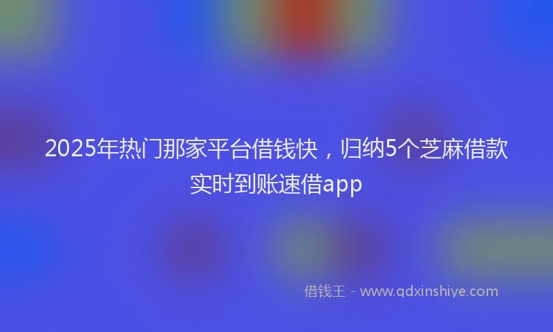 2025年热门那家平台借钱快，归纳5个芝麻借款实时到账速借app