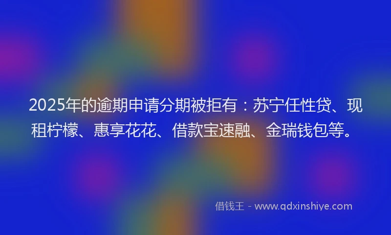 2025年的逾期申请分期被拒有：苏宁任性贷、现租柠檬、惠享花花、借款宝速融、金瑞钱包等。