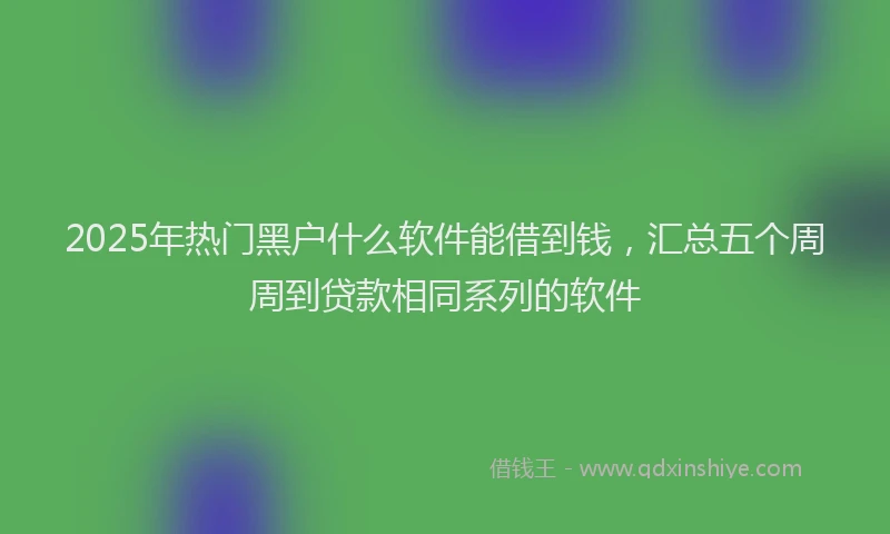 2025年热门黑户什么软件能借到钱，汇总五个周周到贷款相同系列的软件