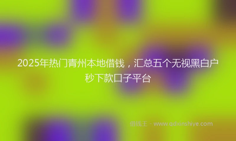 2025年热门青州本地借钱，汇总五个无视黑白户秒下款口子平台