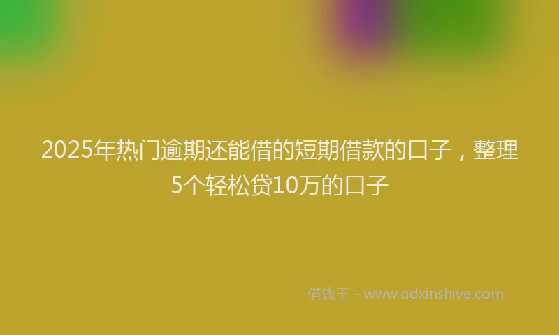 2025年热门逾期还能借的短期借款的口子，整理5个轻松贷10万的口子