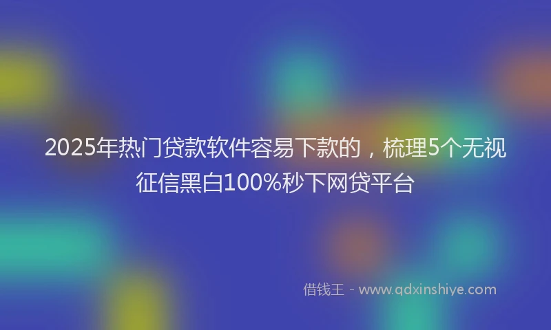 2025年热门贷款软件容易下款的，梳理5个无视征信黑白100%秒下网贷平台