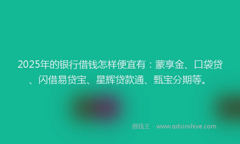 2025年的银行借钱怎样便宜有：蒙享金、口袋贷、闪借易贷宝、星辉贷款通、甄宝分期等。