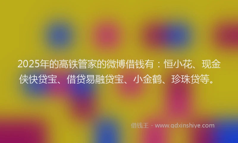2025年的高铁管家的微博借钱有：恒小花、现金侠快贷宝、借贷易融贷宝、小金鹤、珍珠贷等。