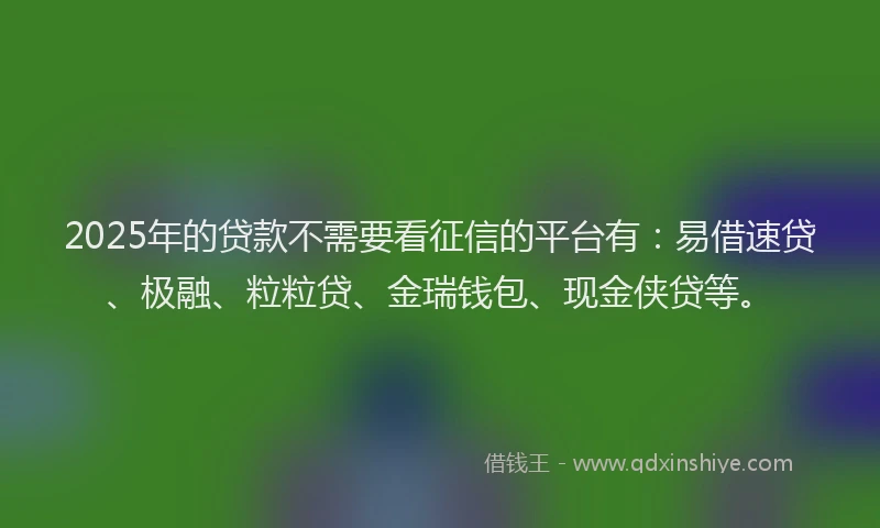 2025年的贷款不需要看征信的平台有：易借速贷、极融、粒粒贷、金瑞钱包、现金侠贷等。