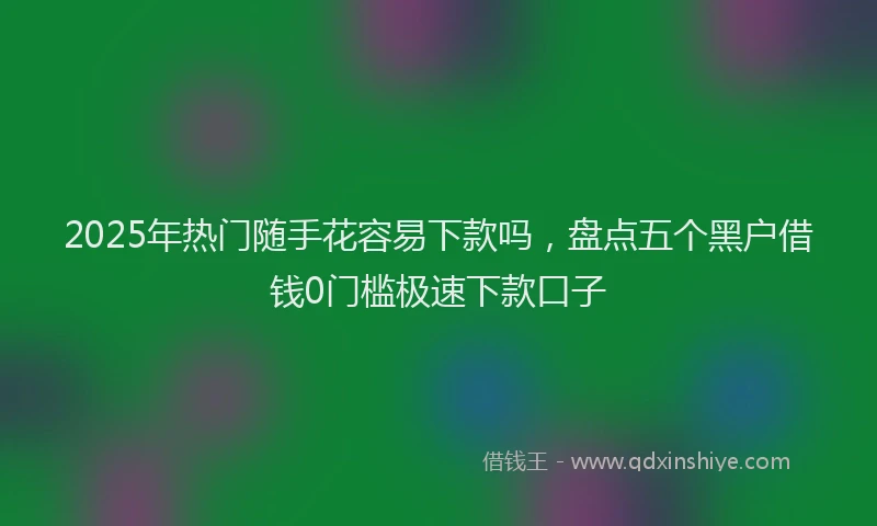 2025年热门随手花容易下款吗，盘点五个黑户借钱0门槛极速下款口子