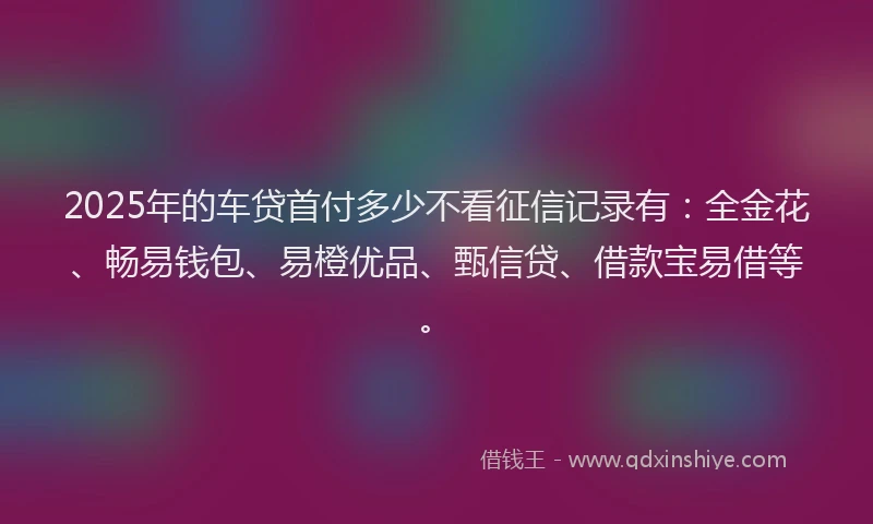 2025年的车贷首付多少不看征信记录有：全金花、畅易钱包、易橙优品、甄信贷、借款宝易借等。
