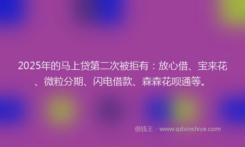 2025年的马上贷第二次被拒有：放心借、宝来花、微粒分期、闪电借款、森森花呗通等。