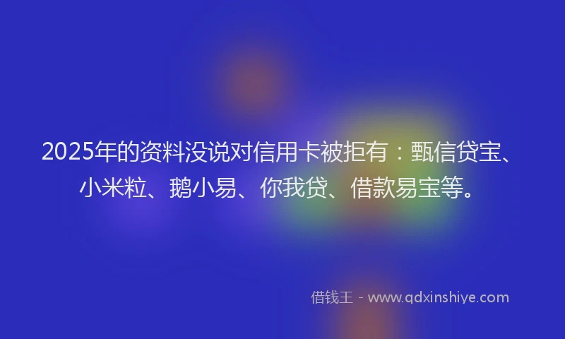 2025年的资料没说对信用卡被拒有：甄信贷宝、小米粒、鹅小易、你我贷、借款易宝等。