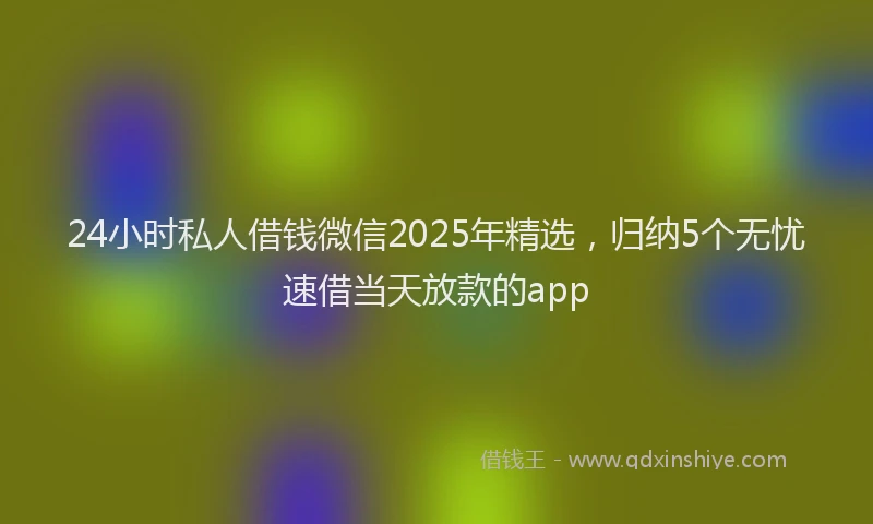 24小时私人借钱微信2025年精选，归纳5个无忧速借当天放款的app
