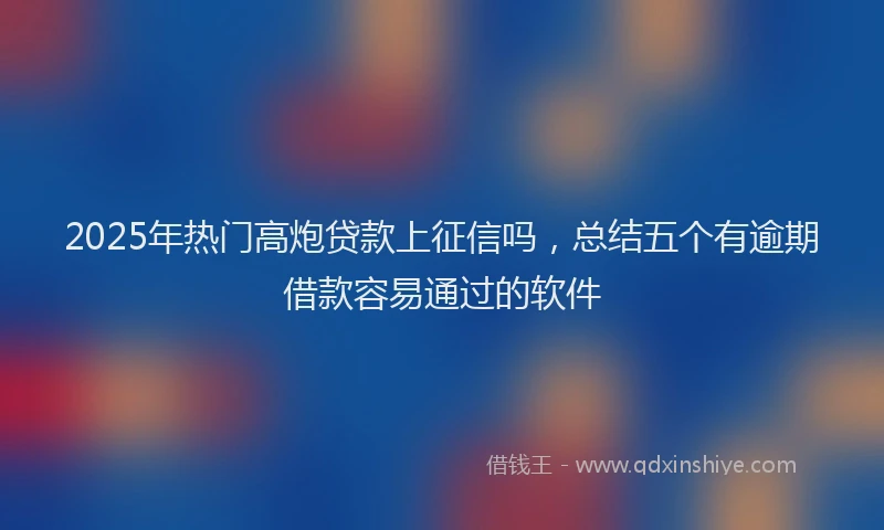 2025年热门高炮贷款上征信吗，总结五个有逾期借款容易通过的软件