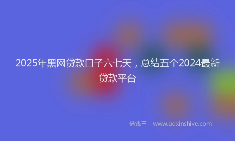 2025年黑网贷款口子六七天，总结五个2024最新贷款平台
