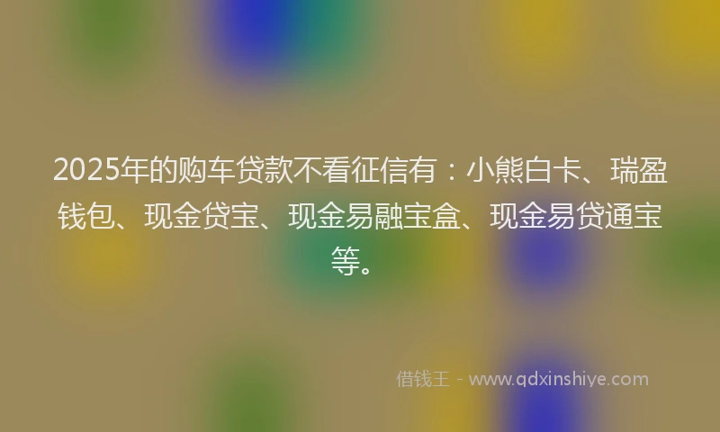 2025年的购车贷款不看征信有：小熊白卡、瑞盈钱包、现金贷宝、现金易融宝盒、现金易贷通宝等。