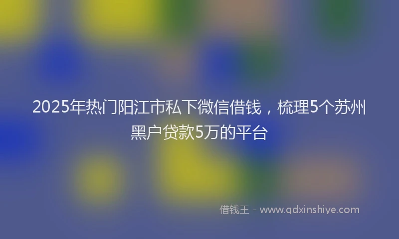 2025年热门阳江市私下微信借钱，梳理5个苏州黑户贷款5万的平台