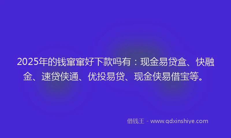 2025年的钱窜窜好下款吗有：现金易贷盒、快融金、速贷侠通、优投易贷、现金侠易借宝等。