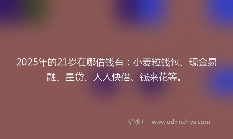 2025年的21岁在哪借钱有：小麦粒钱包、现金易融、星贷、人人快借、钱来花等。