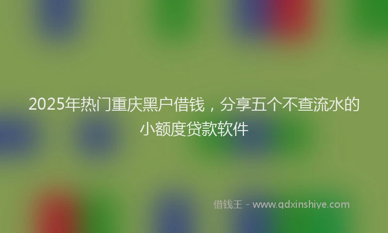 2025年热门重庆黑户借钱，分享五个不查流水的小额度贷款软件