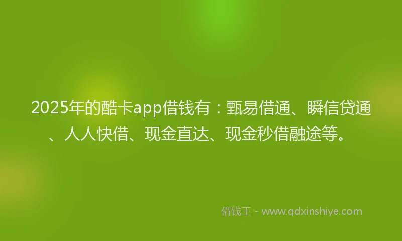 2025年的酷卡app借钱有：甄易借通、瞬信贷通、人人快借、现金直达、现金秒借融途等。