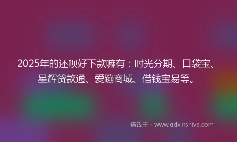 2025年的还呗好下款嘛有：时光分期、口袋宝、星辉贷款通、爱蹦商城、借钱宝易等。