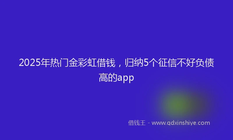 2025年热门金彩虹借钱，归纳5个征信不好负债高的app