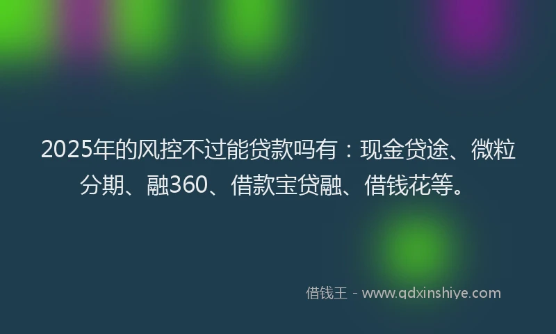 2025年的风控不过能贷款吗有：现金贷途、微粒分期、融360、借款宝贷融、借钱花等。