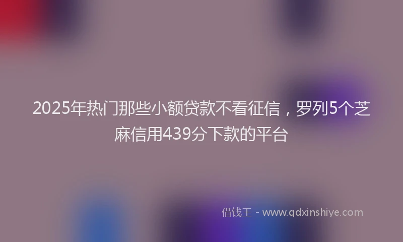 2025年热门那些小额贷款不看征信，罗列5个芝麻信用439分下款的平台