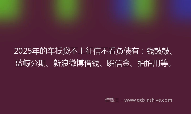 2025年的车抵贷不上征信不看负债有：钱鼓鼓、蓝鲸分期、新浪微博借钱、瞬信金、拍拍用等。