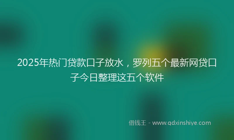 2025年热门贷款口子放水，罗列五个最新网贷口子今日整理这五个软件
