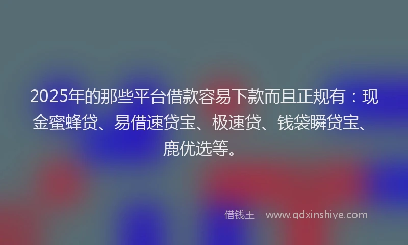 2025年的那些平台借款容易下款而且正规有：现金蜜蜂贷、易借速贷宝、极速贷、钱袋瞬贷宝、鹿优选等。