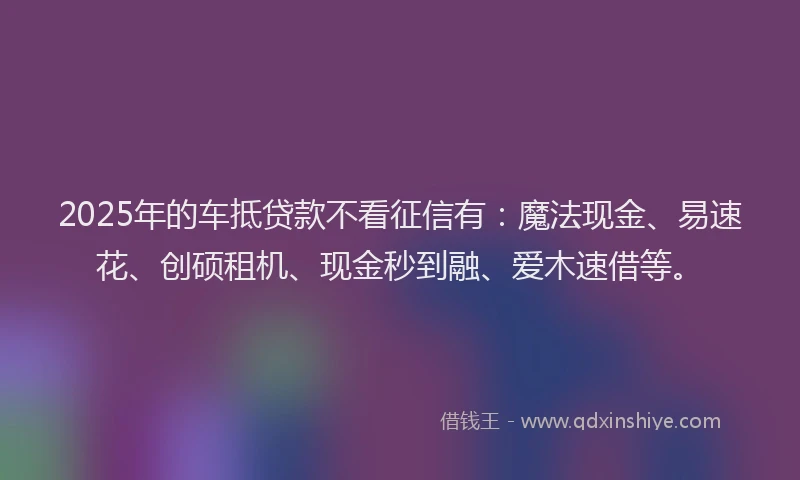 2025年的车抵贷款不看征信有：魔法现金、易速花、创硕租机、现金秒到融、爱木速借等。