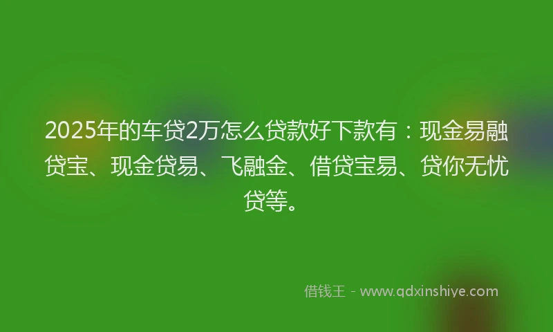2025年的车贷2万怎么贷款好下款有：现金易融贷宝、现金贷易、飞融金、借贷宝易、贷你无忧贷等。