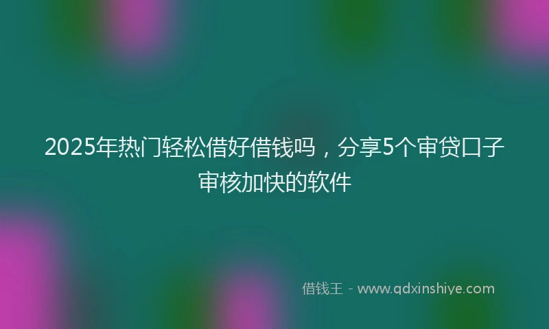 2025年热门轻松借好借钱吗，分享5个审贷口子审核加快的软件