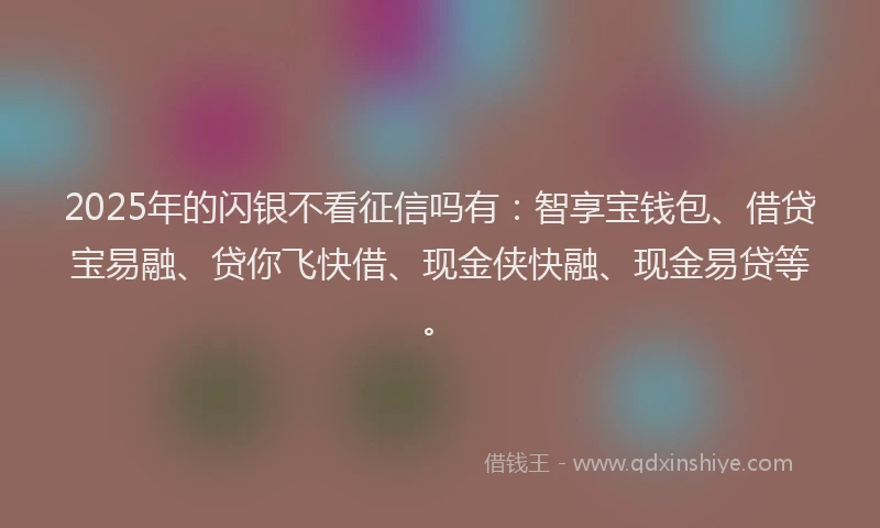 2025年的闪银不看征信吗有：智享宝钱包、借贷宝易融、贷你飞快借、现金侠快融、现金易贷等。