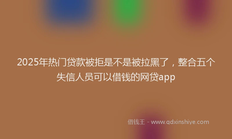 2025年热门贷款被拒是不是被拉黑了，整合五个失信人员可以借钱的网贷app