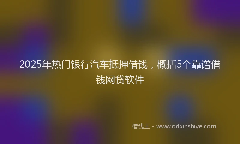 2025年热门银行汽车抵押借钱，概括5个靠谱借钱网贷软件