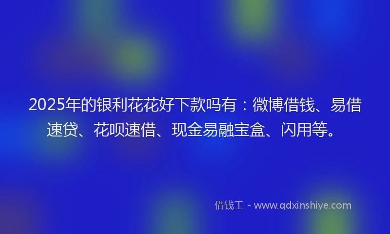 2025年的银利花花好下款吗有：微博借钱、易借速贷、花呗速借、现金易融宝盒、闪用等。