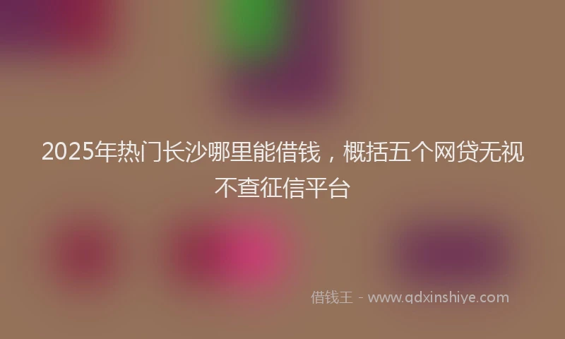2025年热门长沙哪里能借钱，概括五个网贷无视不查征信平台