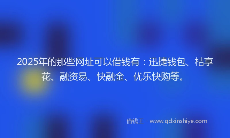 2025年的那些网址可以借钱有：迅捷钱包、桔享花、融资易、快融金、优乐快购等。