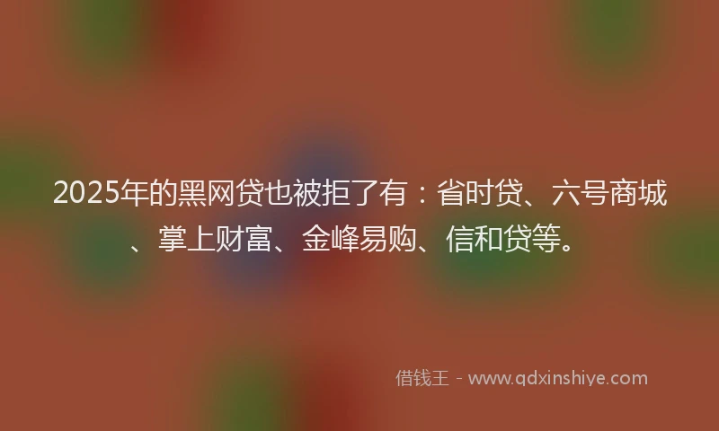2025年的黑网贷也被拒了有：省时贷、六号商城、掌上财富、金峰易购、信和贷等。