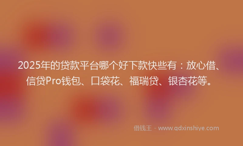 2025年的贷款平台哪个好下款快些有：放心借、信贷Pro钱包、口袋花、福瑞贷、银杏花等。