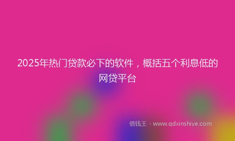 2025年热门贷款必下的软件，概括五个利息低的网贷平台