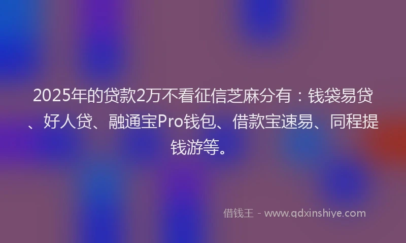 2025年的贷款2万不看征信芝麻分有：钱袋易贷、好人贷、融通宝Pro钱包、借款宝速易、同程提钱游等。