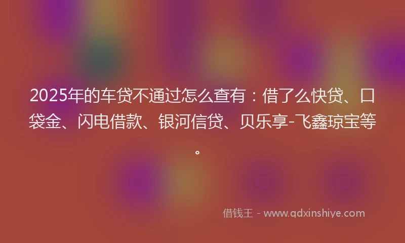 2025年的车贷不通过怎么查有：借了么快贷、口袋金、闪电借款、银河信贷、贝乐享-飞鑫琼宝等。